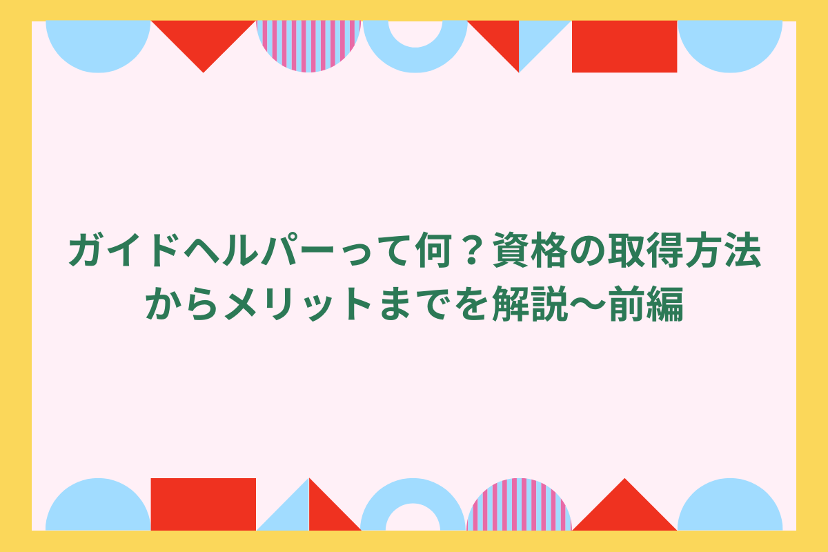 ガイドヘルパーって何?資格の取得方法からメリットまでを解説~前編