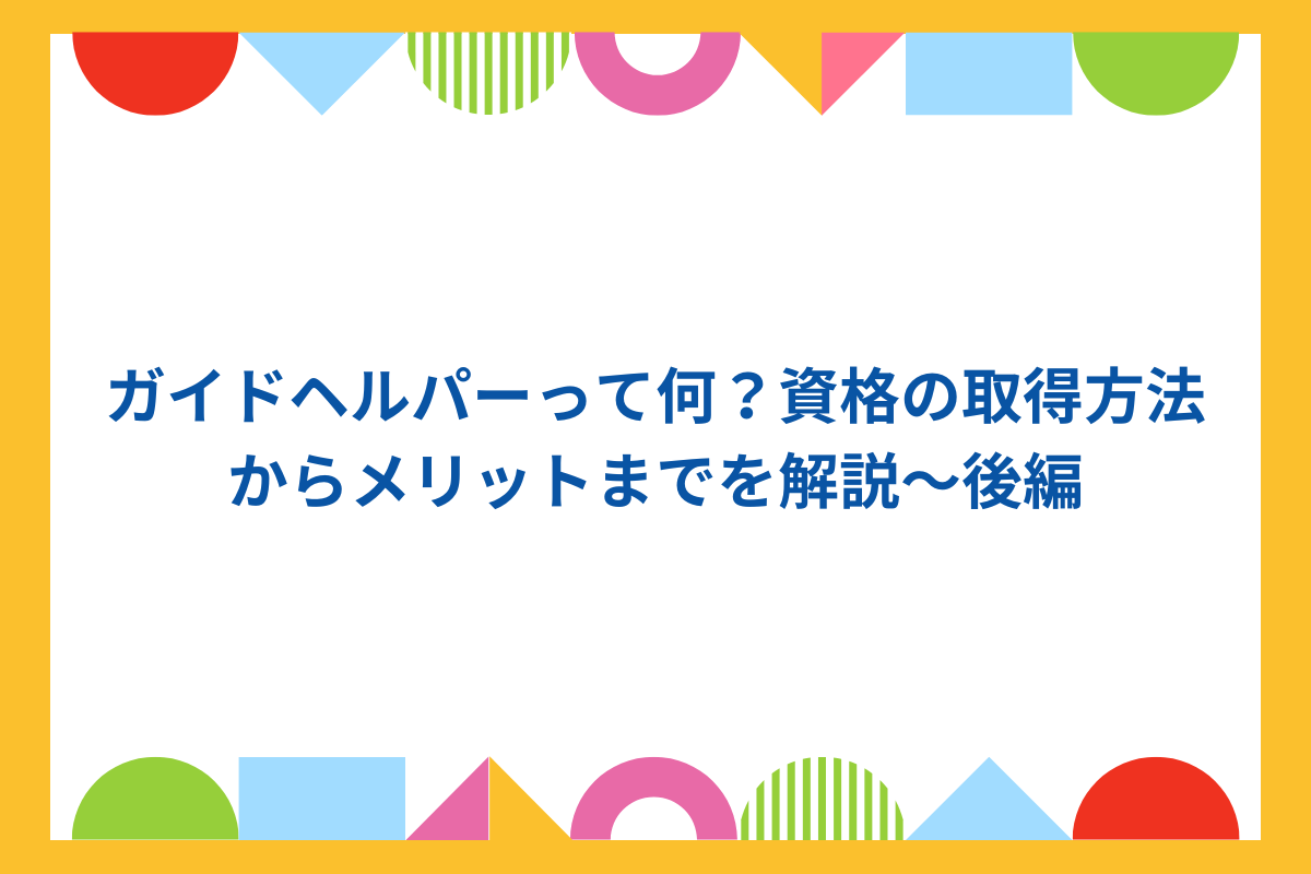 ガイドヘルパーって何?資格の取得方法からメリットまでを解説~後編