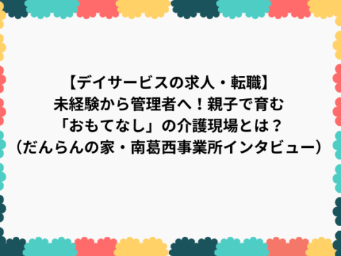 【デイサービスの求人・転職】未経験から管理者へ！親子で育む「おもてなし」の介護現場とは？（だんらんの家・南葛西事業所インタビュー）
